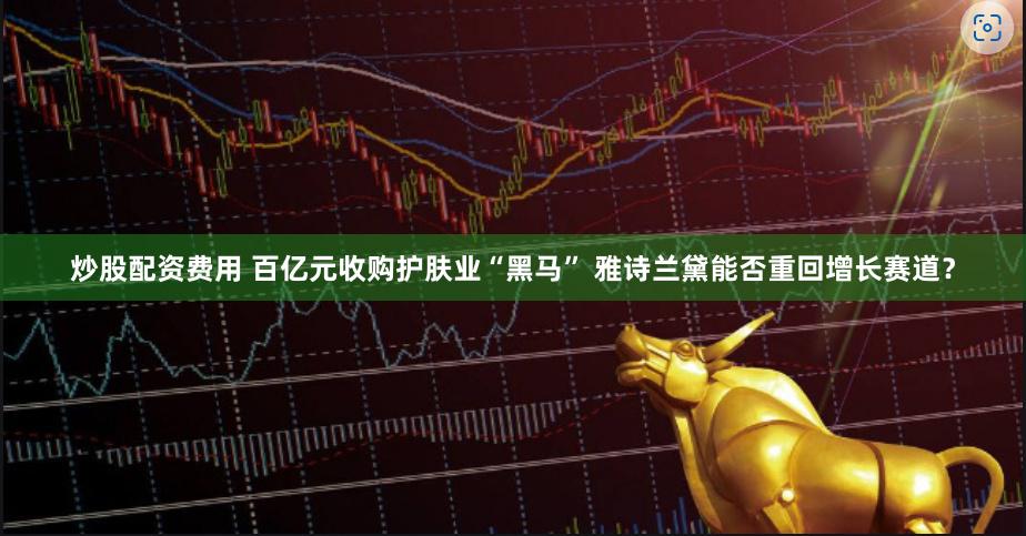 炒股配资费用 百亿元收购护肤业“黑马” 雅诗兰黛能否重回增长赛道？