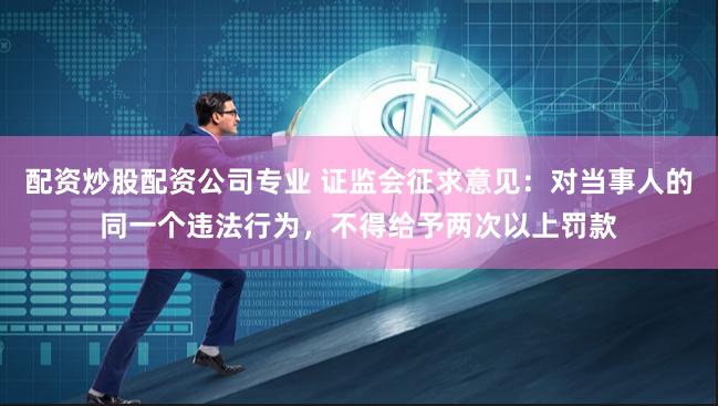 配资炒股配资公司专业 证监会征求意见：对当事人的同一个违法行为，不得给予两次以上罚款