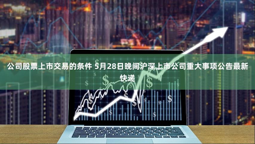 公司股票上市交易的条件 5月28日晚间沪深上市公司重大事项公告最新快递