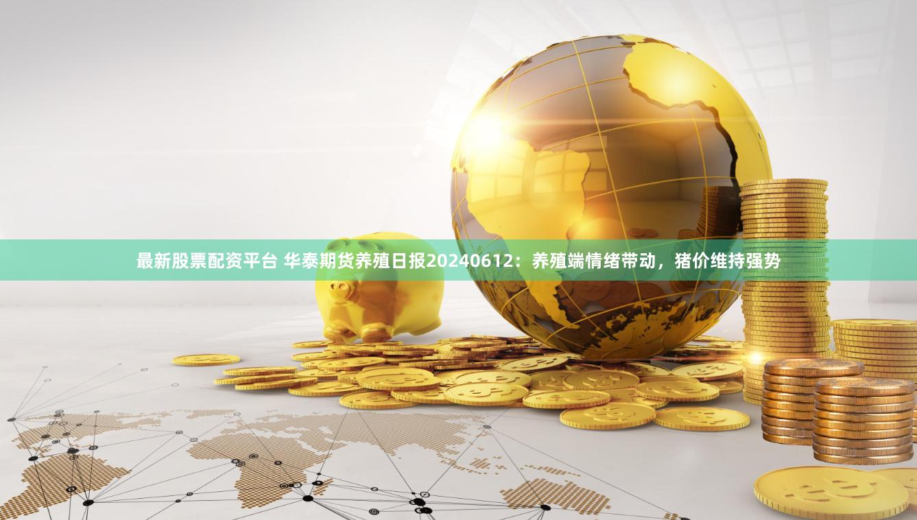 最新股票配资平台 华泰期货养殖日报20240612：养殖端情绪带动，猪价维持强势