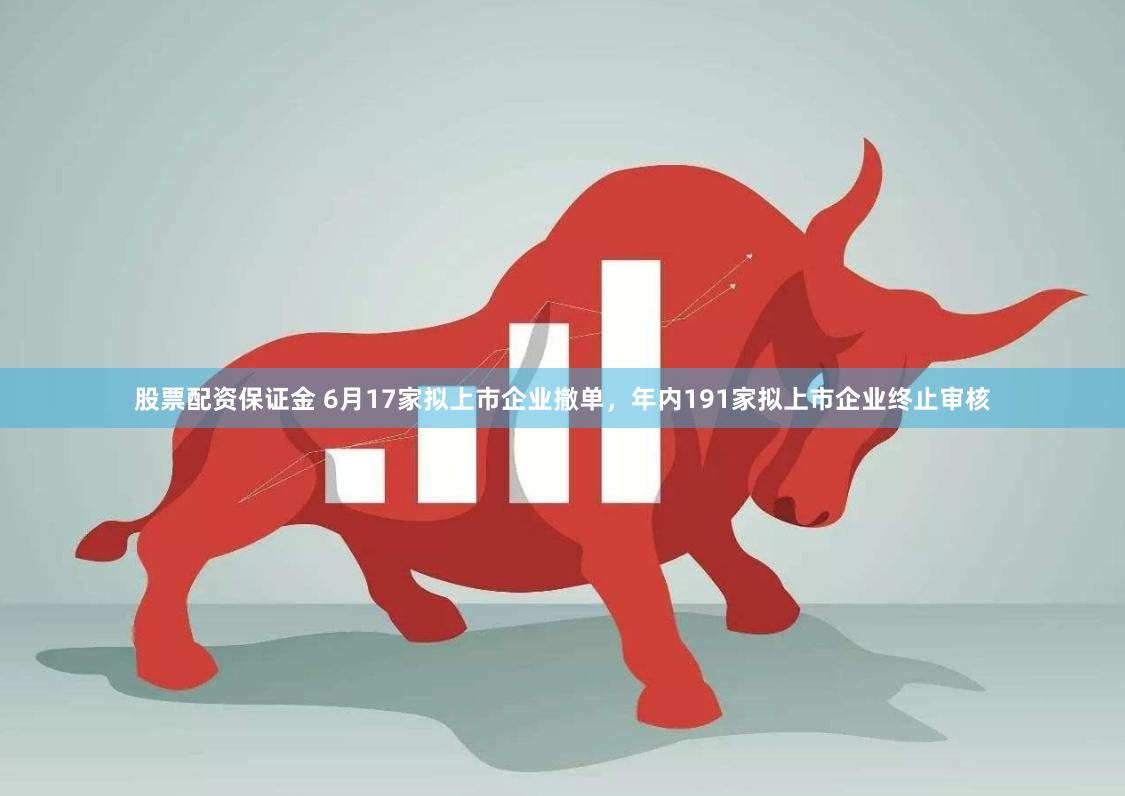 股票配资保证金 6月17家拟上市企业撤单，年内191家拟上市企业终止审核