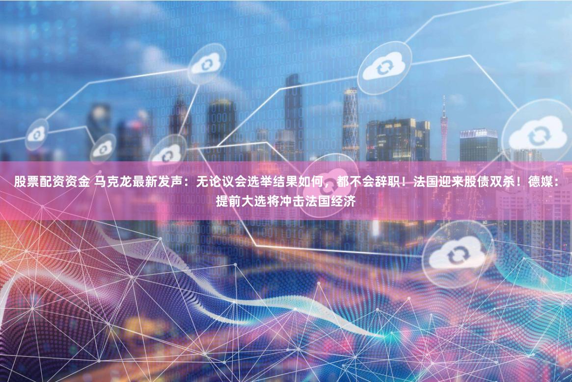股票配资资金 马克龙最新发声：无论议会选举结果如何，都不会辞职！法国迎来股债双杀！德媒：提前大选将冲击法国经济