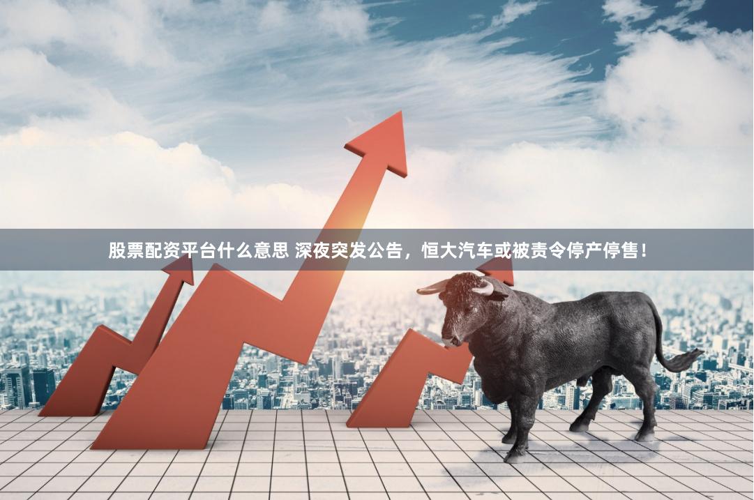 股票配资平台什么意思 深夜突发公告，恒大汽车或被责令停产停售！