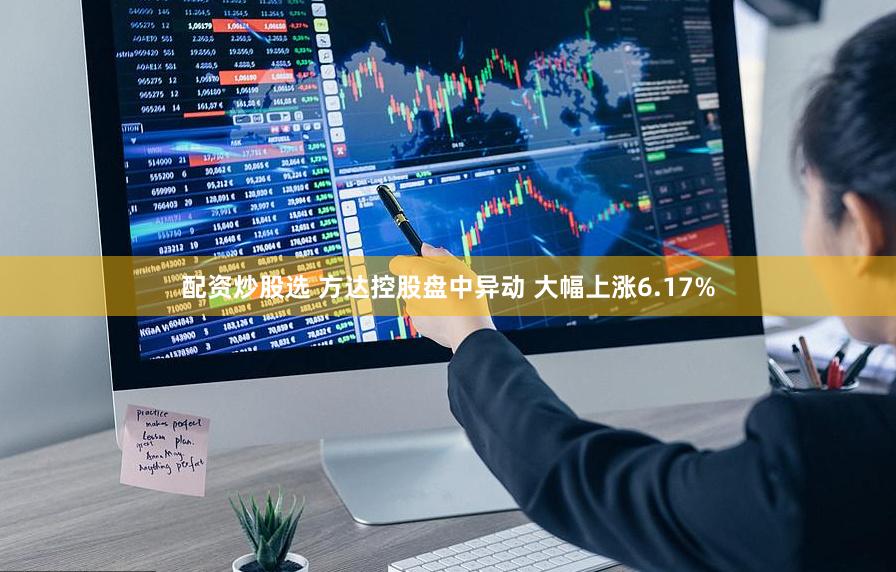 配资炒股选 方达控股盘中异动 大幅上涨6.17%