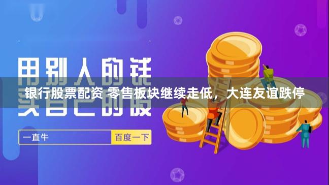 银行股票配资 零售板块继续走低，大连友谊跌停