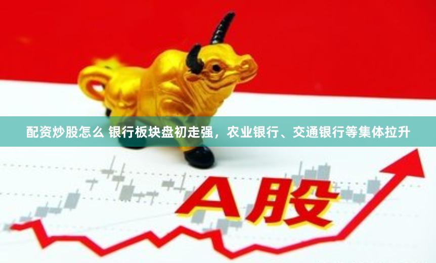 配资炒股怎么 银行板块盘初走强，农业银行、交通银行等集体拉升