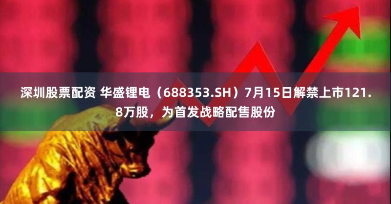深圳股票配资 华盛锂电（688353.SH）7月15日解禁上市121.8万股，为首发战略配售股份