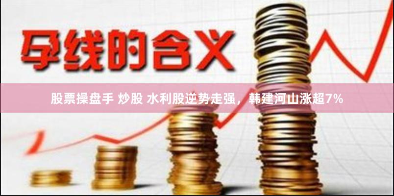 股票操盘手 炒股 水利股逆势走强，韩建河山涨超7%