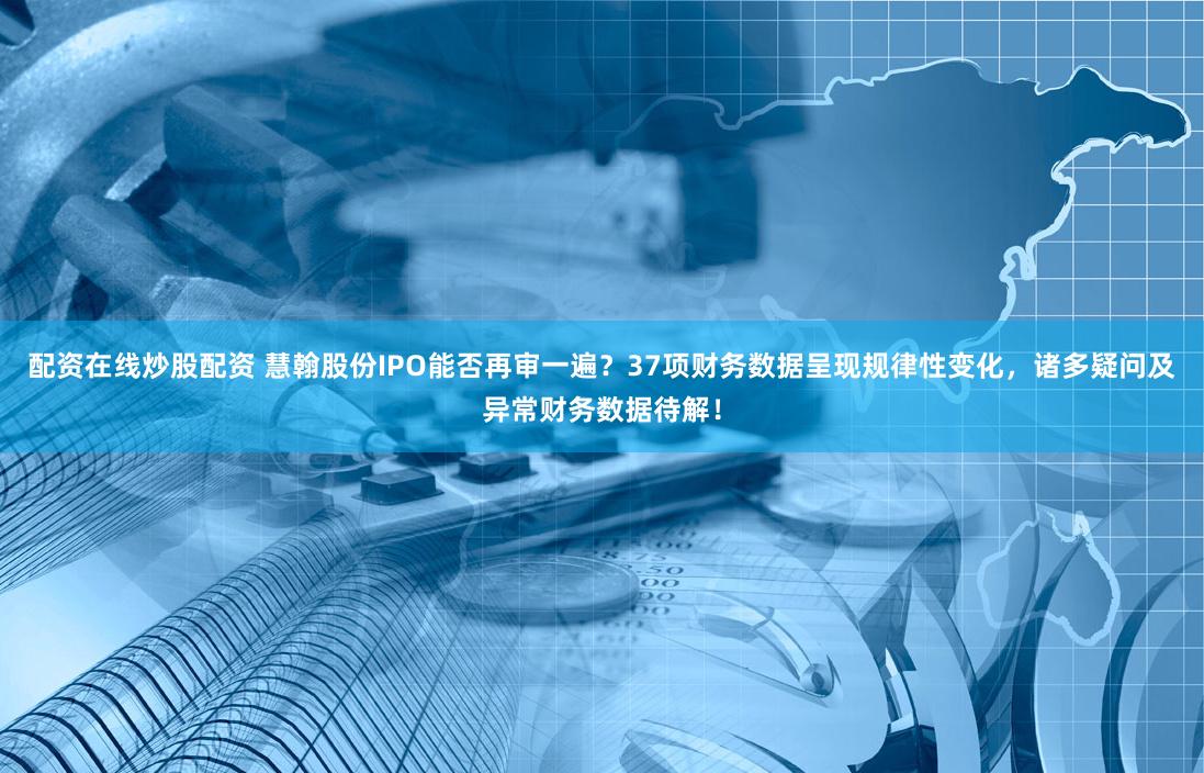 配资在线炒股配资 慧翰股份IPO能否再审一遍？37项财务数据呈现规律性变化，诸多疑问及异常财务数据待解！