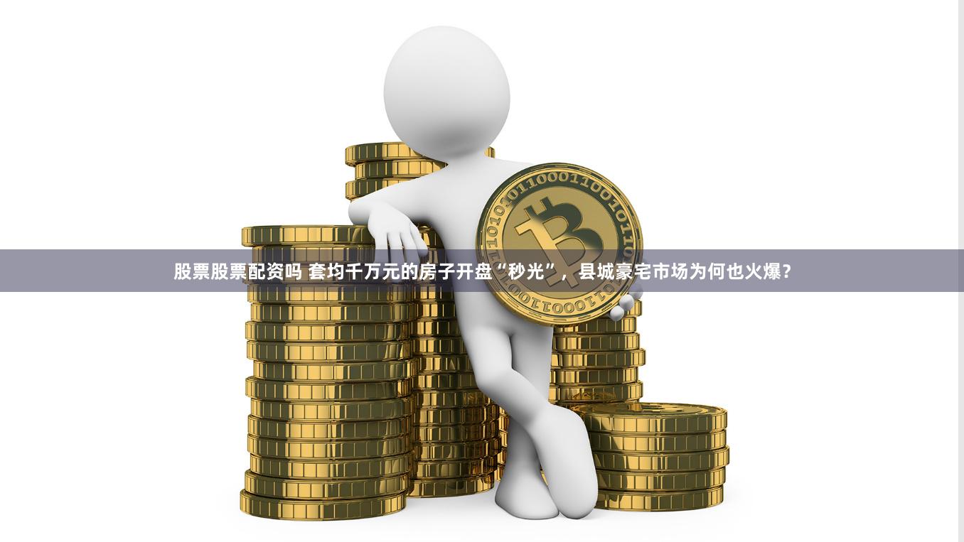 股票股票配资吗 套均千万元的房子开盘“秒光”，县城豪宅市场为何也火爆？