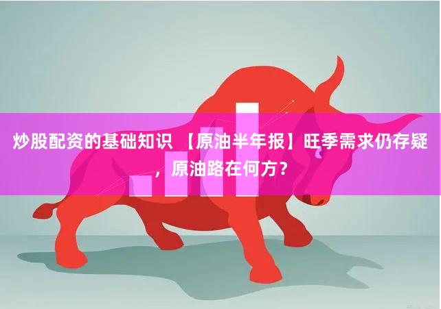 炒股配资的基础知识 【原油半年报】旺季需求仍存疑，原油路在何方？
