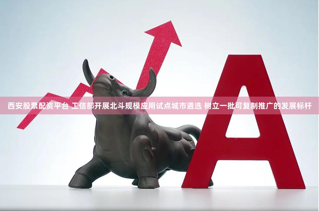 西安股票配资平台 工信部开展北斗规模应用试点城市遴选 树立一批可复制推广的发展标杆