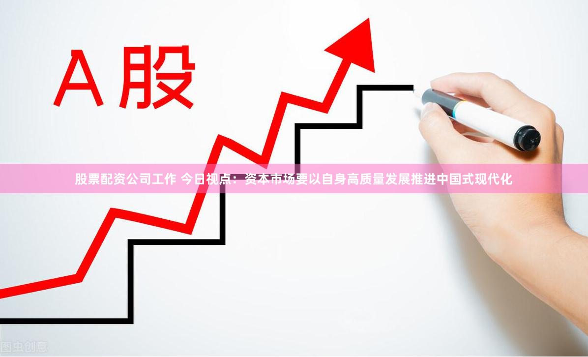 股票配资公司工作 今日视点：资本市场要以自身高质量发展推进中国式现代化