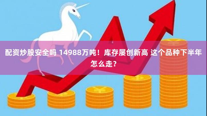 配资炒股安全吗 14988万吨！库存屡创新高 这个品种下半年怎么走？