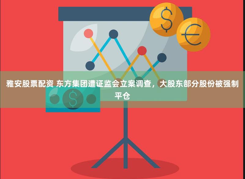 雅安股票配资 东方集团遭证监会立案调查，大股东部分股份被强制平仓