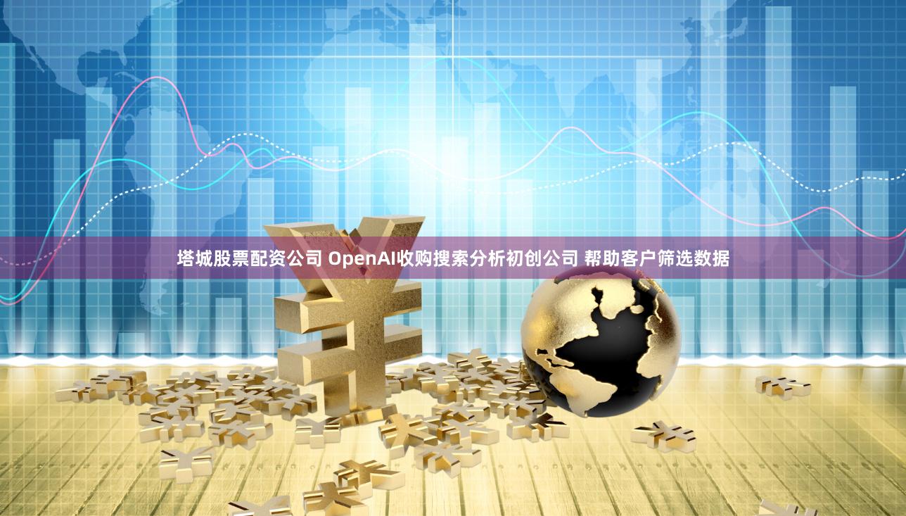 塔城股票配资公司 OpenAI收购搜索分析初创公司 帮助客户筛选数据