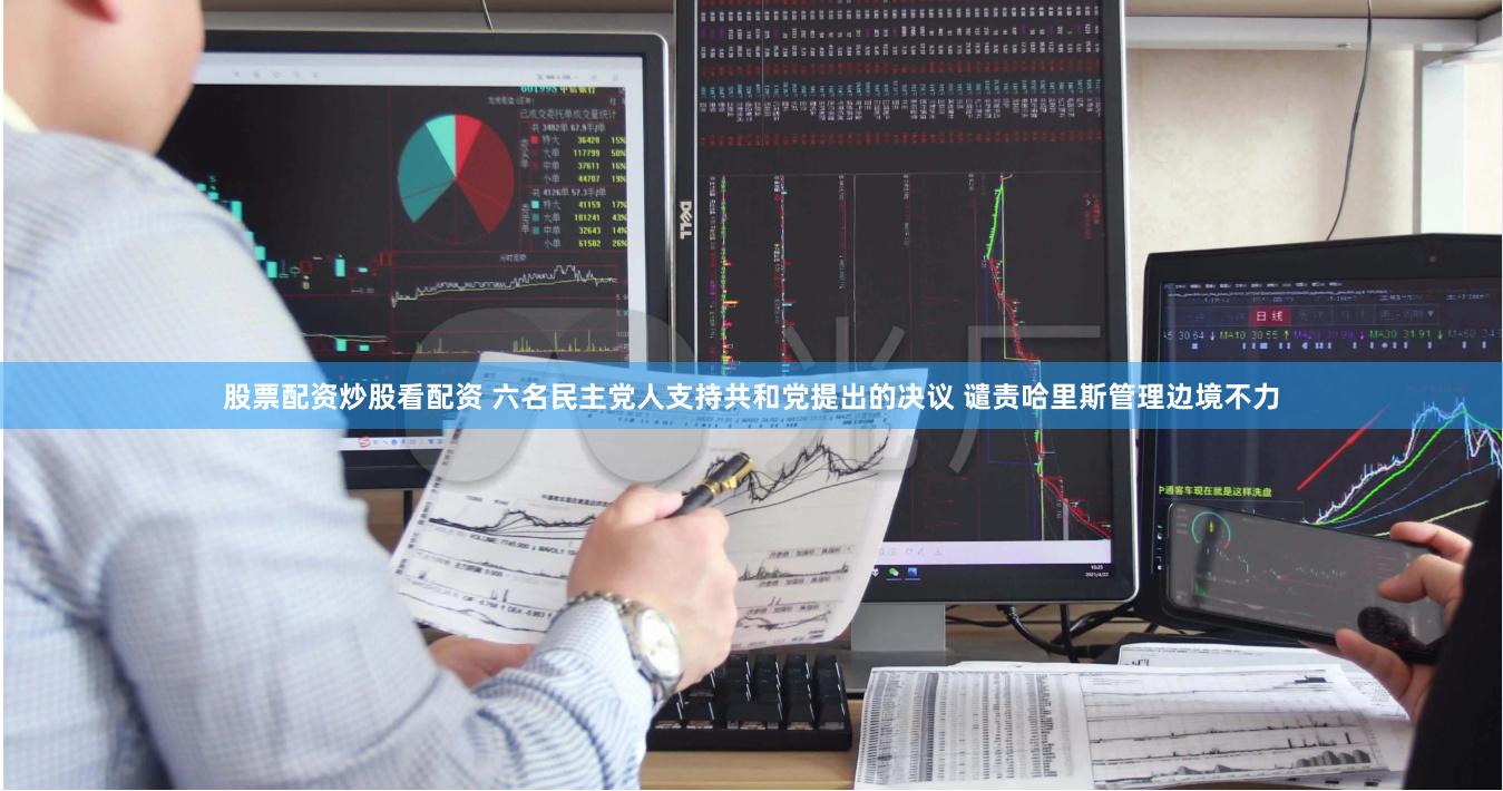 股票配资炒股看配资 六名民主党人支持共和党提出的决议 谴责哈里斯管理边境不力