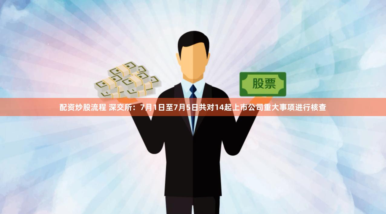 配资炒股流程 深交所：7月1日至7月5日共对14起上市公司重大事项进行核查