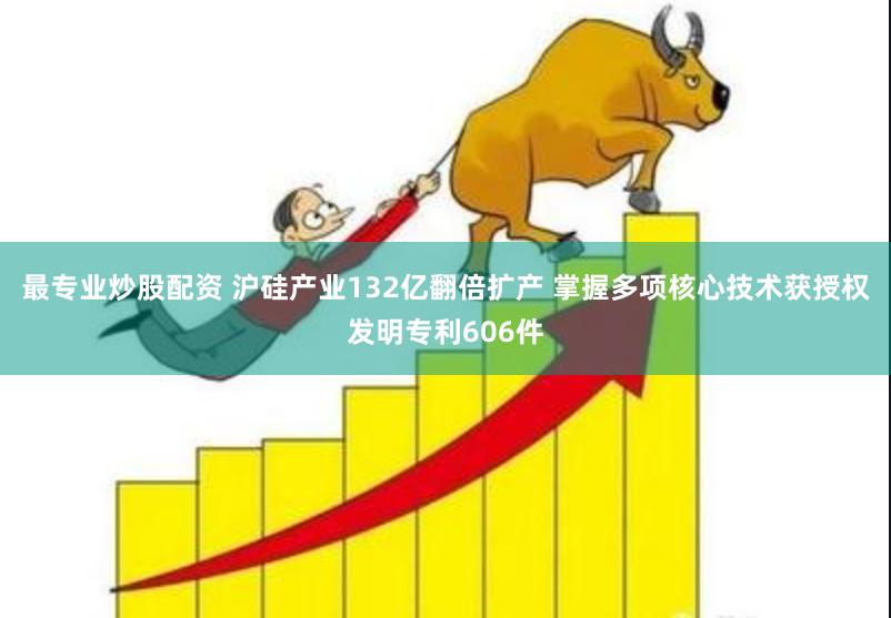 最专业炒股配资 沪硅产业132亿翻倍扩产 掌握多项核心技术获授权发明专利606件