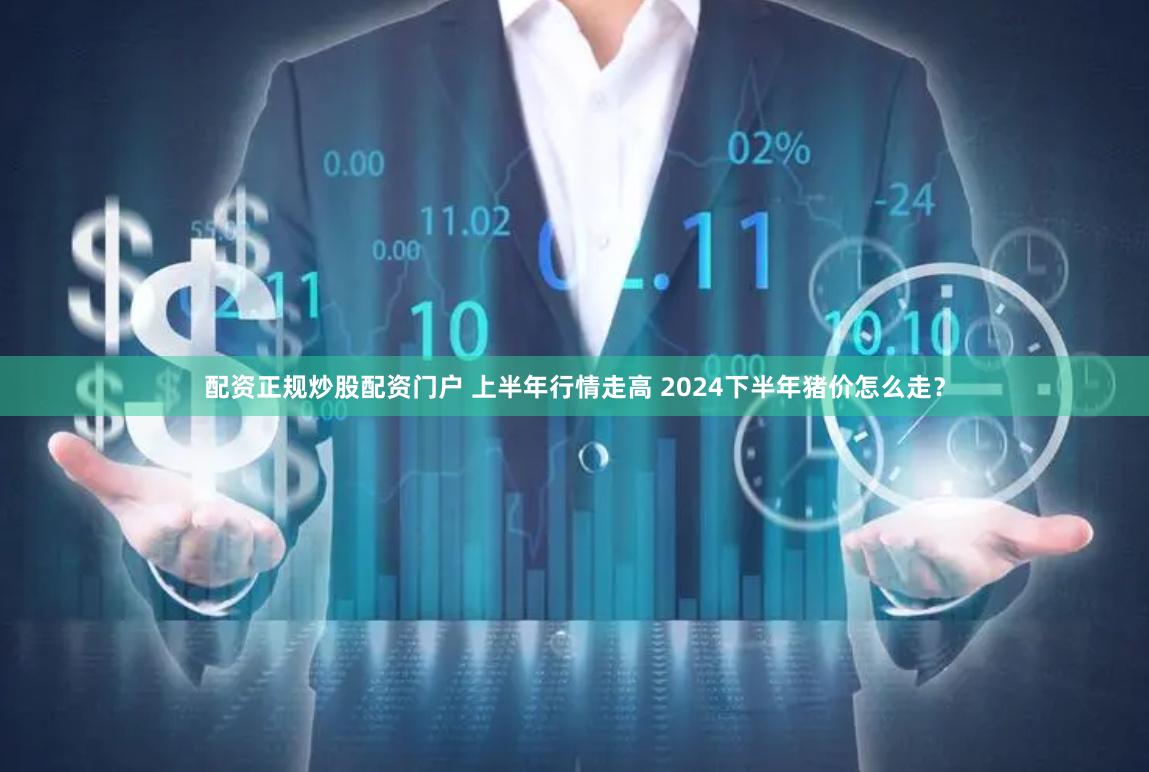 配资正规炒股配资门户 上半年行情走高 2024下半年猪价怎么走？