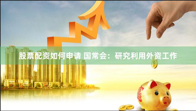 股票配资如何申请 国常会：研究利用外资工作