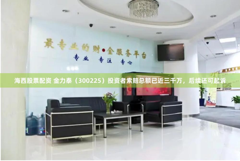海西股票配资 金力泰（300225）投资者索赔总额已近三千万，后续还可起诉