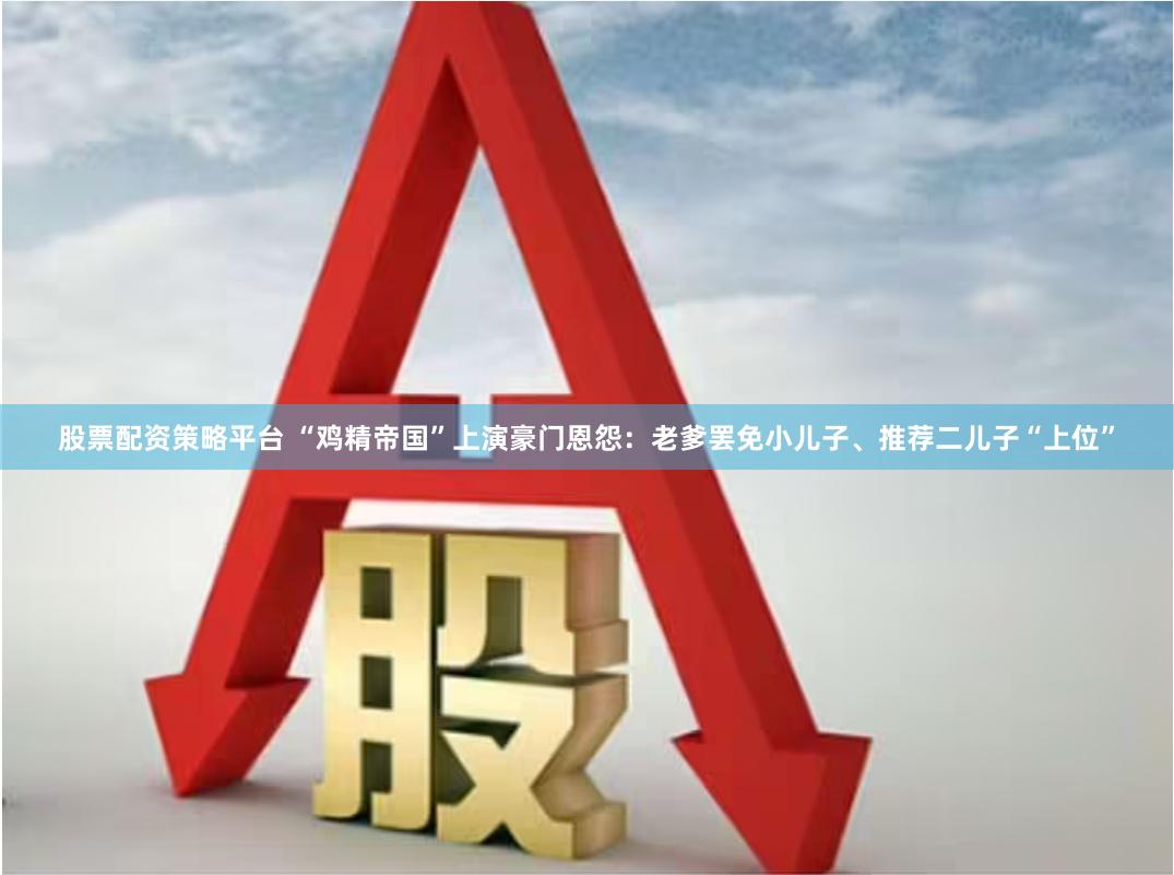股票配资策略平台 “鸡精帝国”上演豪门恩怨：老爹罢免小儿子、推荐二儿子“上位”