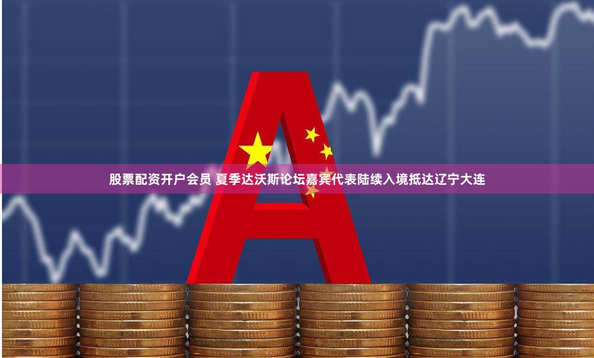 股票配资开户会员 夏季达沃斯论坛嘉宾代表陆续入境抵达辽宁大连