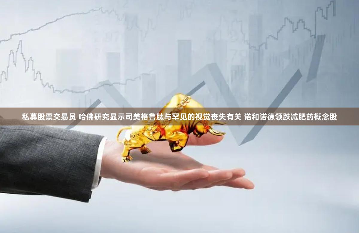 私募股票交易员 哈佛研究显示司美格鲁肽与罕见的视觉丧失有关 诺和诺德领跌减肥药概念股