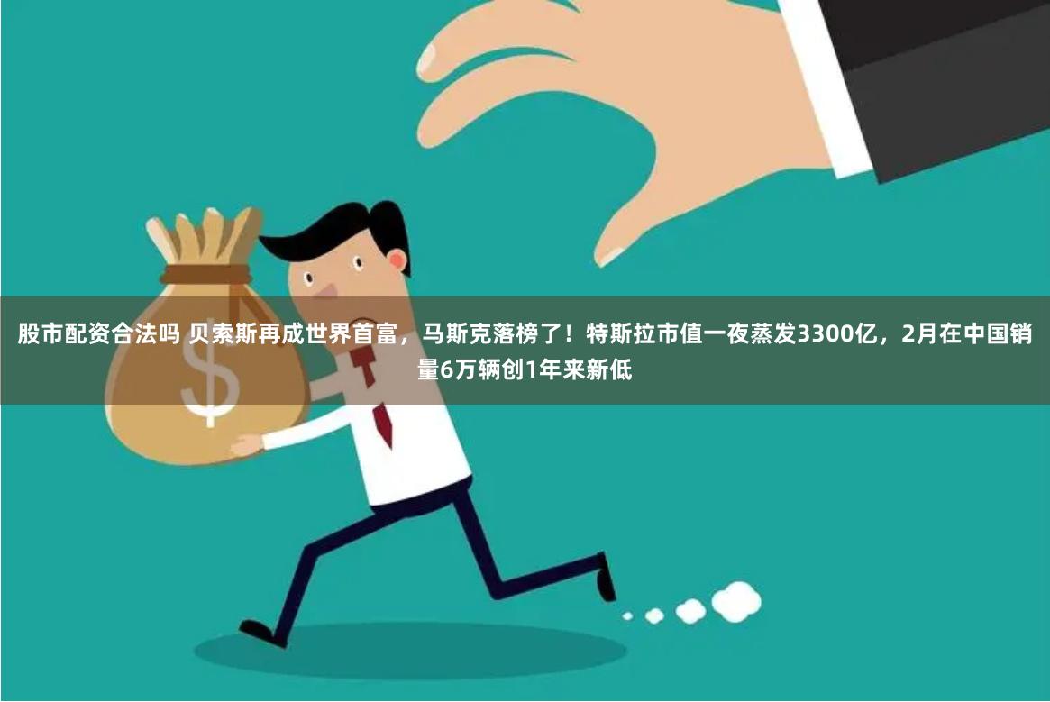 股市配资合法吗 贝索斯再成世界首富，马斯克落榜了！特斯拉市值一夜蒸发3300亿，2月在中国销量6万辆创1年来新低