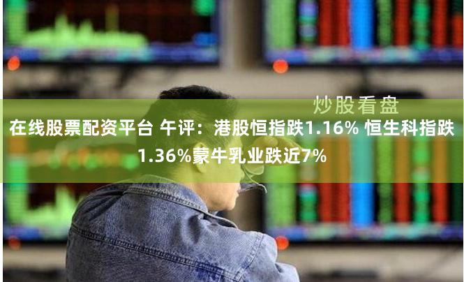在线股票配资平台 午评：港股恒指跌1.16% 恒生科指跌1.36%蒙牛乳业跌近7%