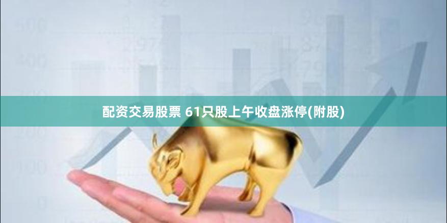 配资交易股票 61只股上午收盘涨停(附股)