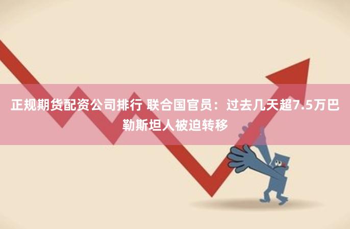 正规期货配资公司排行 联合国官员：过去几天超7.5万巴勒斯坦人被迫转移