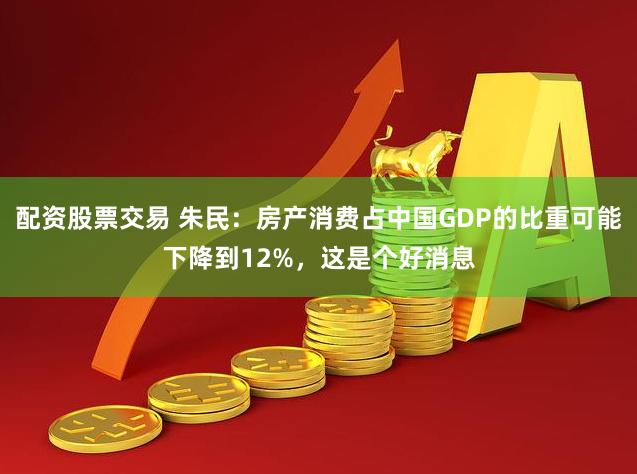 配资股票交易 朱民：房产消费占中国GDP的比重可能下降到12%，这是个好消息