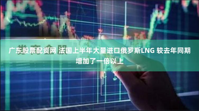 广东股票配资网 法国上半年大量进口俄罗斯LNG 较去年同期增加了一倍以上