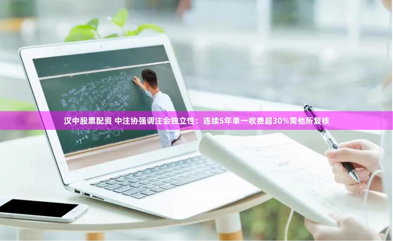 汉中股票配资 中注协强调注会独立性：连续5年单一收费超30%需他所复核