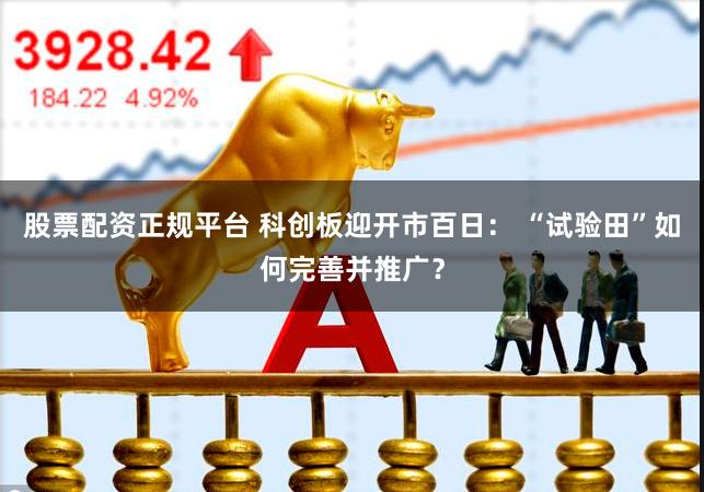 股票配资正规平台 科创板迎开市百日： “试验田”如何完善并推广？