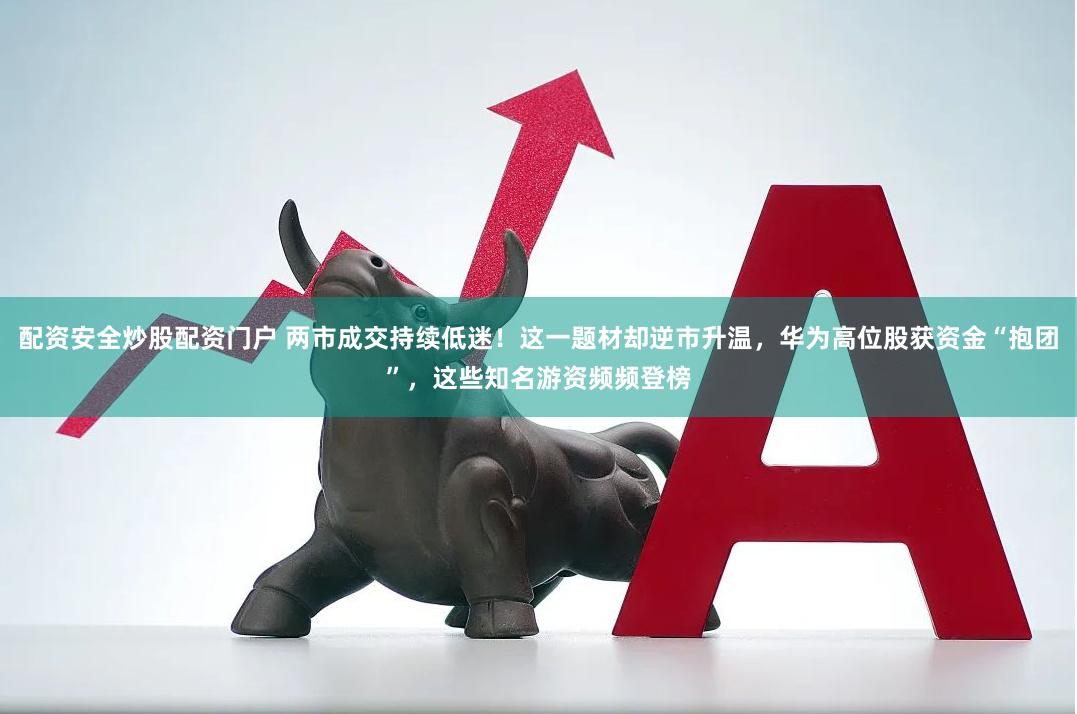 配资安全炒股配资门户 两市成交持续低迷！这一题材却逆市升温，华为高位股获资金“抱团”，这些知名游资频频登榜