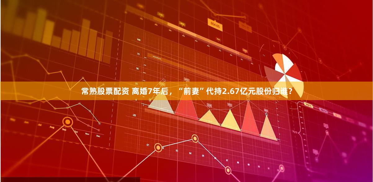 常熟股票配资 离婚7年后，“前妻”代持2.67亿元股份归谁？