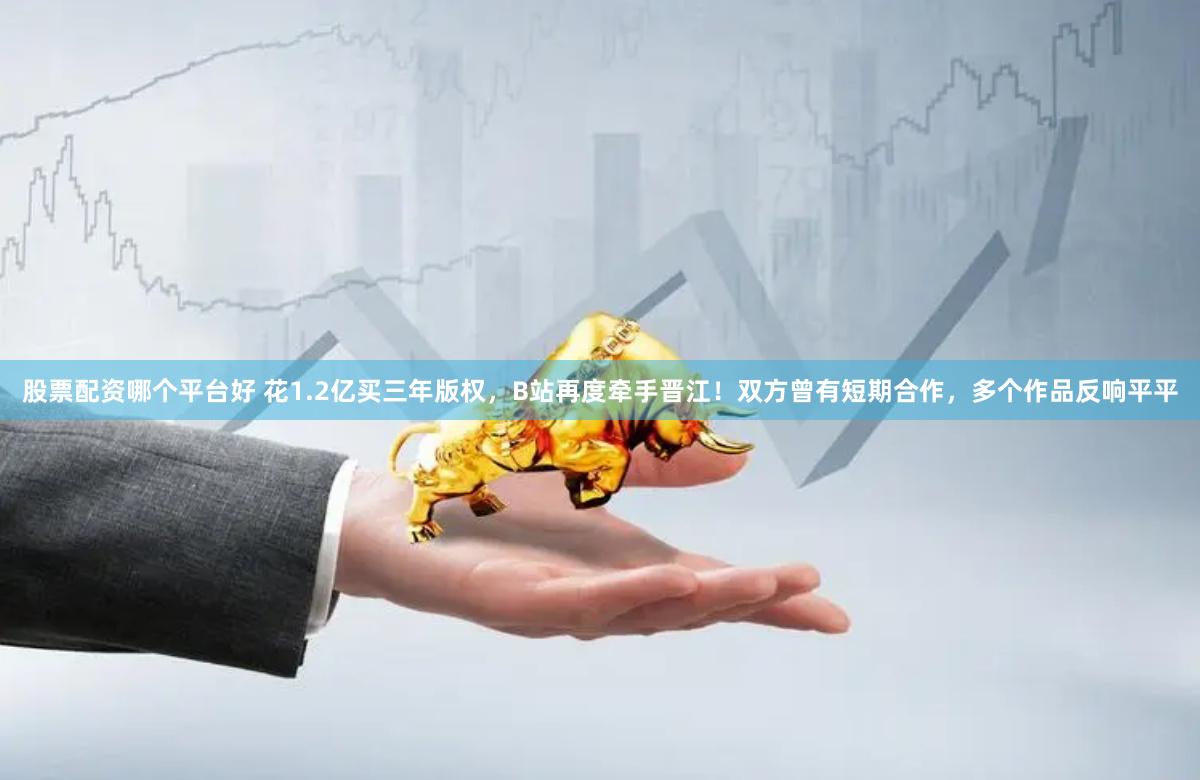 股票配资哪个平台好 花1.2亿买三年版权，B站再度牵手晋江！双方曾有短期合作，多个作品反响平平