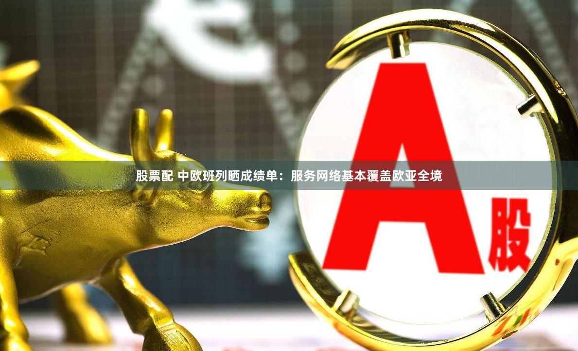 股票配 中欧班列晒成绩单：服务网络基本覆盖欧亚全境