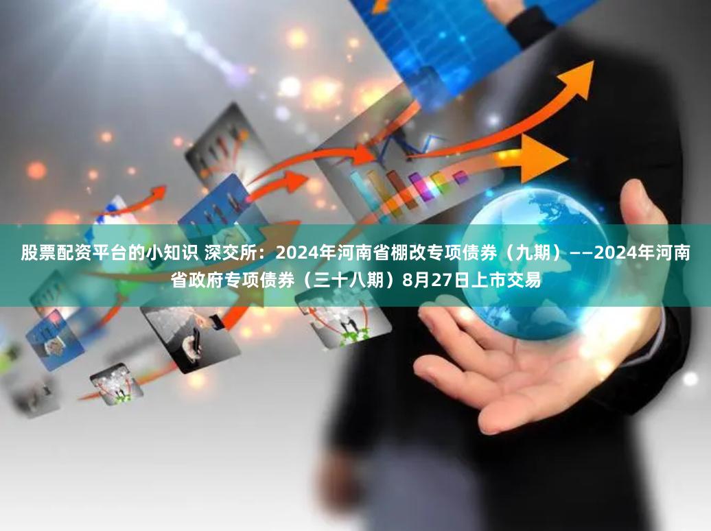 股票配资平台的小知识 深交所：2024年河南省棚改专项债券（九期）——2024年河南省政府专项债券（三十八期）8月27日上市交易