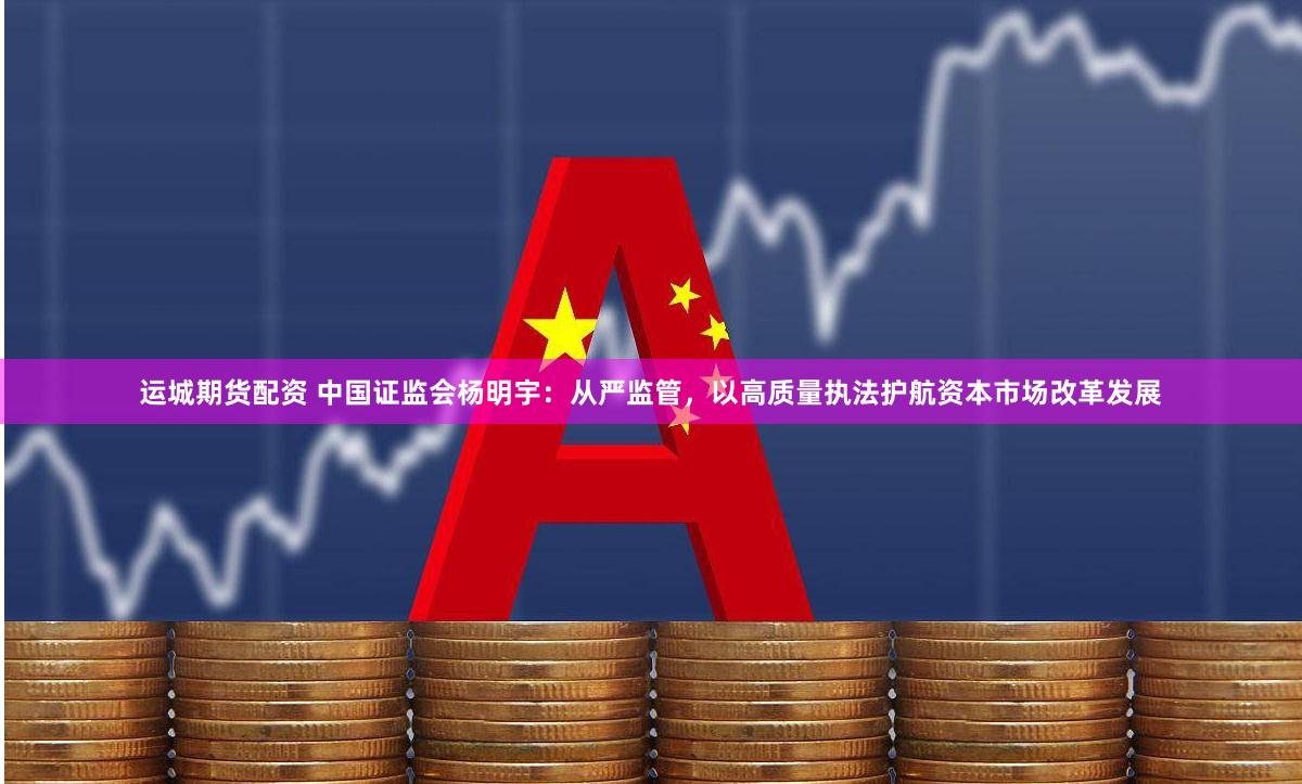运城期货配资 中国证监会杨明宇：从严监管，以高质量执法护航资本市场改革发展