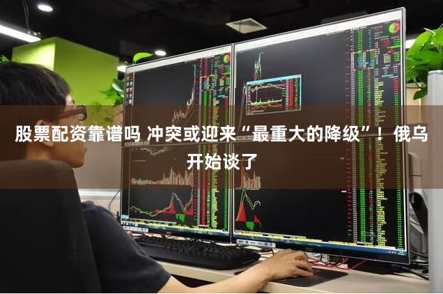 股票配资靠谱吗 冲突或迎来“最重大的降级”！俄乌开始谈了