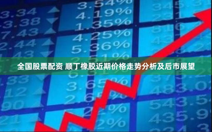 全国股票配资 顺丁橡胶近期价格走势分析及后市展望