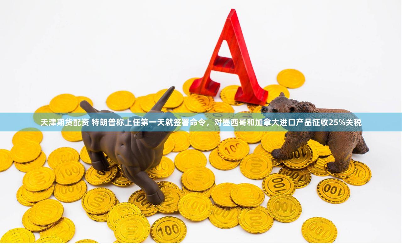 天津期货配资 特朗普称上任第一天就签署命令，对墨西哥和加拿大进口产品征收25%关税