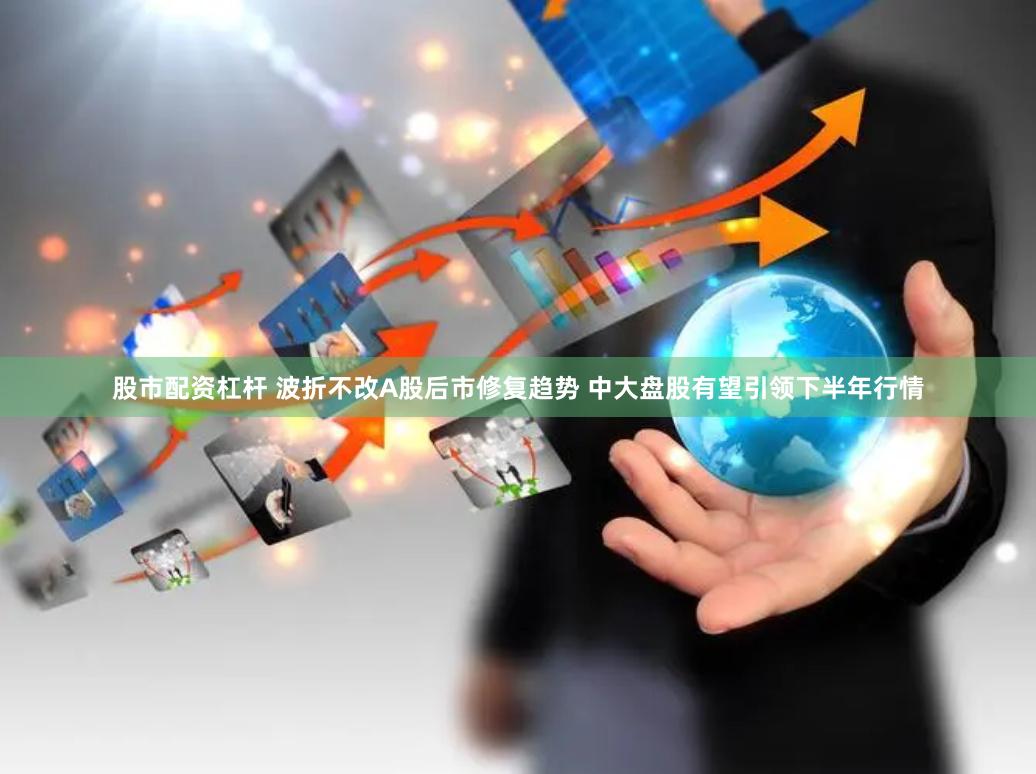 股市配资杠杆 波折不改A股后市修复趋势 中大盘股有望引领下半年行情