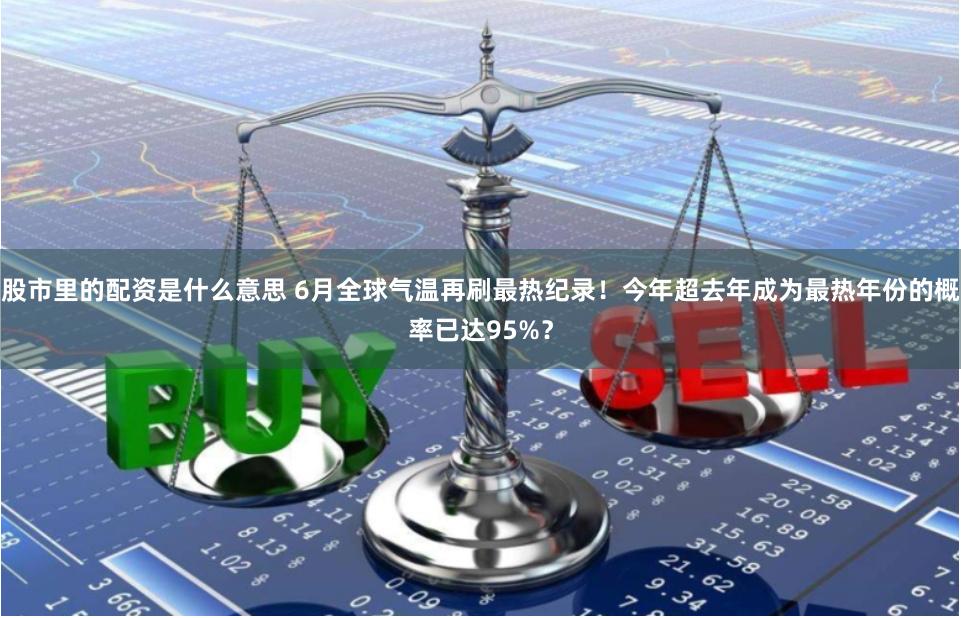 股市里的配资是什么意思 6月全球气温再刷最热纪录！今年超去年成为最热年份的概率已达95%？