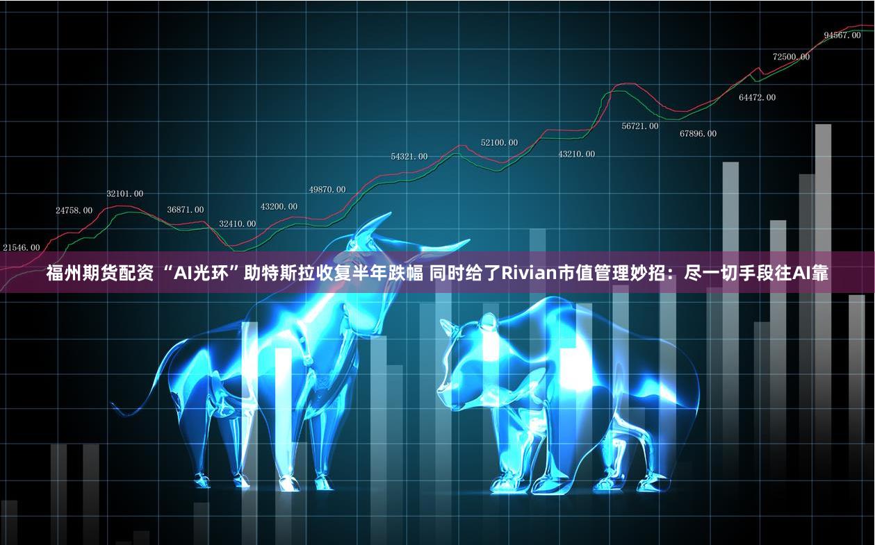 福州期货配资 “AI光环”助特斯拉收复半年跌幅 同时给了Rivian市值管理妙招：尽一切手段往AI靠