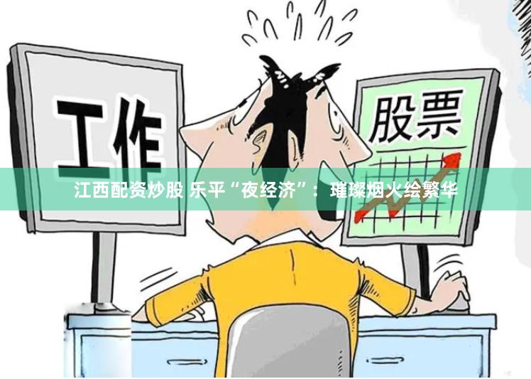 江西配资炒股 乐平“夜经济”：璀璨烟火绘繁华